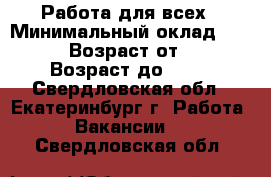 Работа для всех › Минимальный оклад ­ 1 000 › Возраст от ­ 21 › Возраст до ­ 65 - Свердловская обл., Екатеринбург г. Работа » Вакансии   . Свердловская обл.